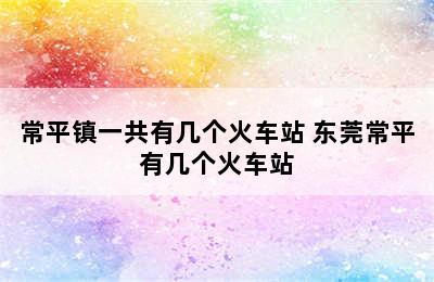 常平镇一共有几个火车站 东莞常平有几个火车站